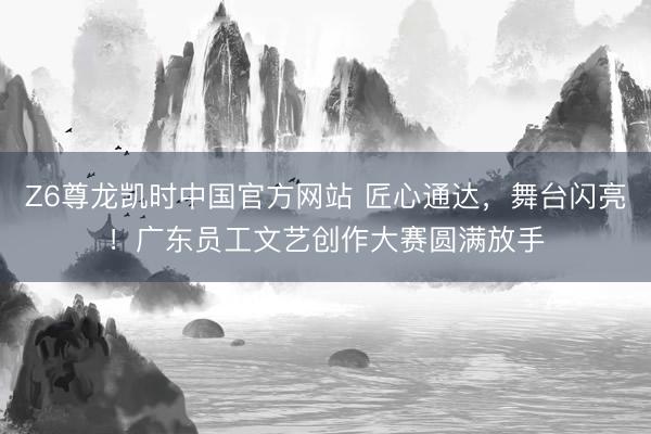 Z6尊龙凯时中国官方网站 匠心通达，舞台闪亮！广东员工文艺创作大赛圆满放手