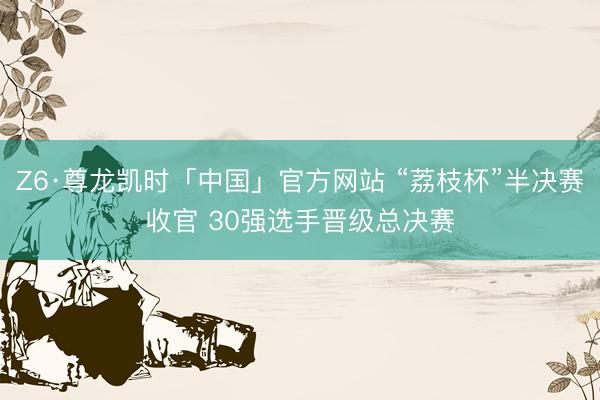 Z6·尊龙凯时「中国」官方网站 “荔枝杯”半决赛收官 30强选手晋级总决赛