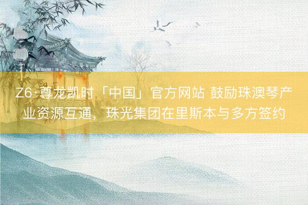 Z6·尊龙凯时「中国」官方网站 鼓励珠澳琴产业资源互通,珠光集团在里斯本与多方签约