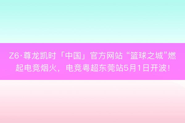 Z6·尊龙凯时「中国」官方网站 “篮球之城”燃起电竞烟火，电竞粤超东莞站5月1日开波！