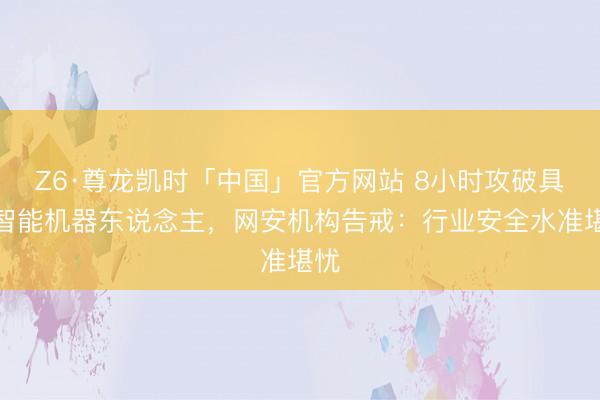 Z6·尊龙凯时「中国」官方网站 8小时攻破具身智能机器东说念主，网安机构告戒：行业安全水准堪忧