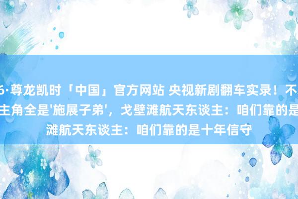 Z6·尊龙凯时「中国」官方网站 央视新剧翻车实录！不雅群愤喊：主角全是'施展子弟'，戈壁滩航天东谈主：咱们靠的是十年信守