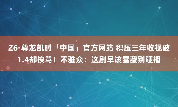 Z6·尊龙凯时「中国」官方网站 积压三年收视破1.4却挨骂！不雅众：这剧早该雪藏别硬播