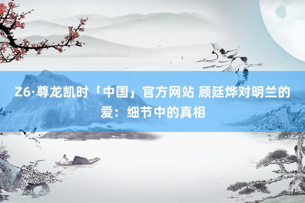 Z6·尊龙凯时「中国」官方网站 顾廷烨对明兰的爱：细节中的真相