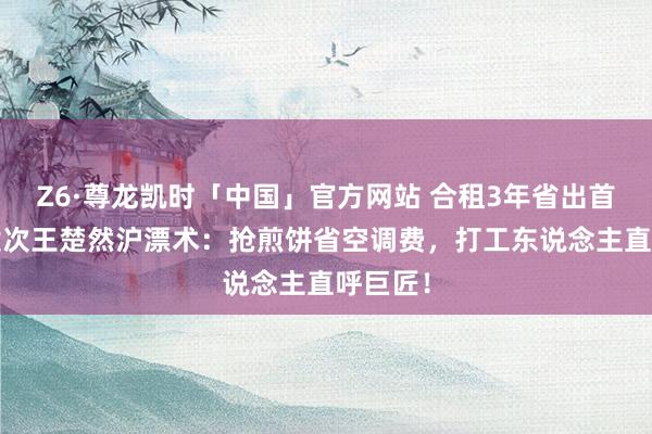 Z6·尊龙凯时「中国」官方网站 合租3年省出首付?檀健次王楚然沪漂术：抢煎饼省空调费，打工东说念主直呼巨匠！