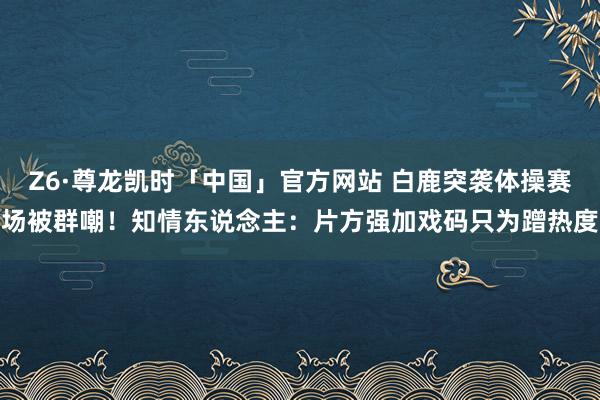 Z6·尊龙凯时「中国」官方网站 白鹿突袭体操赛场被群嘲！知情东说念主：片方强加戏码只为蹭热度