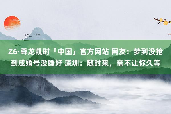 Z6·尊龙凯时「中国」官方网站 网友：梦到没抢到成婚号没睡好 深圳：随时来，毫不让你久等