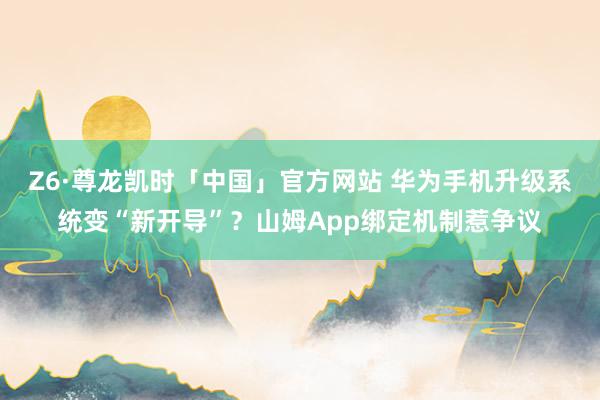 Z6·尊龙凯时「中国」官方网站 华为手机升级系统变“新开导”?山姆App绑定机制惹争议