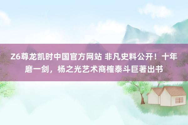 Z6尊龙凯时中国官方网站 非凡史料公开！十年磨一剑，杨之光艺术商榷泰斗巨著出书