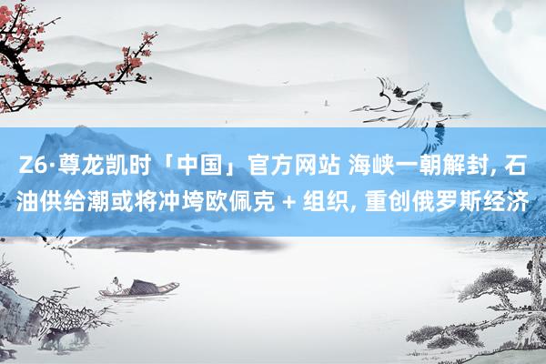 Z6·尊龙凯时「中国」官方网站 海峡一朝解封， 石油供给潮或将冲垮欧佩克 + 组织， 重创俄罗斯经济