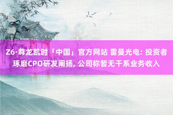 Z6·尊龙凯时「中国」官方网站 雷曼光电: 投资者琢磨CPO研发阐扬, 公司称暂无干系业务收入