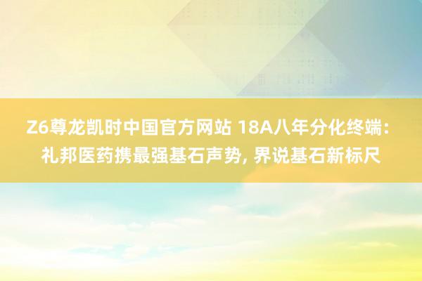 Z6尊龙凯时中国官方网站 18A八年分化终端: 礼邦医药携最强基石声势， 界说基石新标尺
