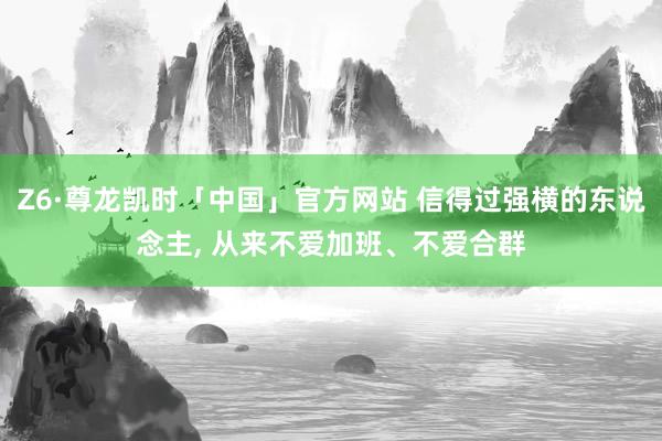 Z6·尊龙凯时「中国」官方网站 信得过强横的东说念主, 从来不爱加班、不爱合群