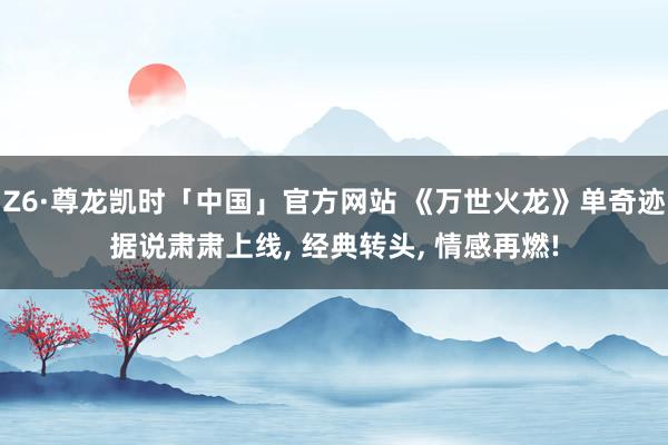 Z6·尊龙凯时「中国」官方网站 《万世火龙》单奇迹据说肃肃上线， 经典转头， 情感再燃!