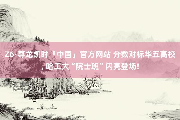 Z6·尊龙凯时「中国」官方网站 分数对标华五高校， 哈工大“院士班”闪亮登场!