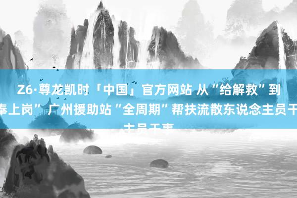 Z6·尊龙凯时「中国」官方网站 从“给解救”到“奉上岗” 广州援助站“全周期”帮扶流散东说念主员干事