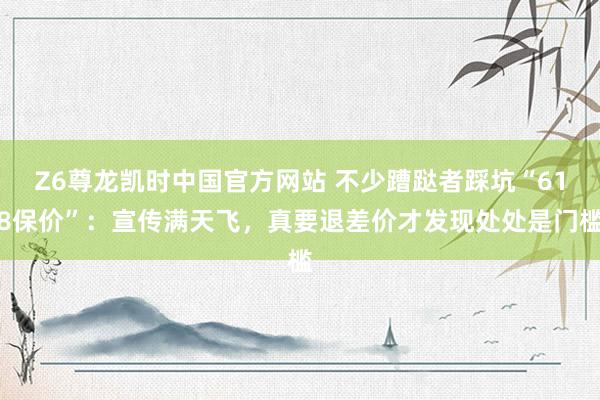 Z6尊龙凯时中国官方网站 不少蹧跶者踩坑“618保价”：宣传满天飞，真要退差价才发现处处是门槛
