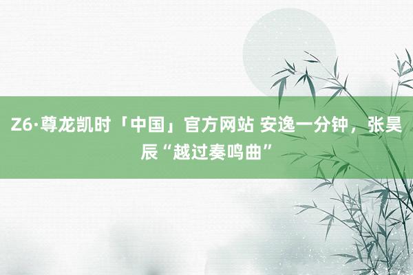 Z6·尊龙凯时「中国」官方网站 安逸一分钟，张昊辰“越过奏鸣曲”