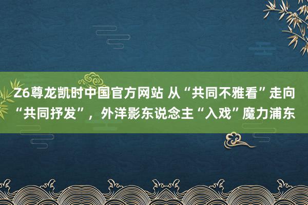 Z6尊龙凯时中国官方网站 从“共同不雅看”走向“共同抒发”，外洋影东说念主“入戏”魔力浦东