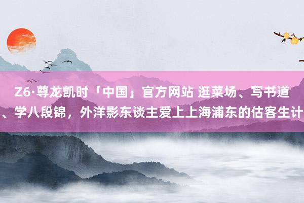 Z6·尊龙凯时「中国」官方网站 逛菜场、写书道、学八段锦，外洋影东谈主爱上上海浦东的估客生计