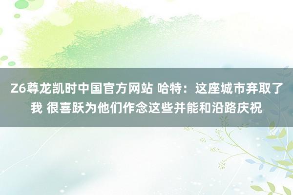 Z6尊龙凯时中国官方网站 哈特：这座城市弃取了我 很喜跃为他们作念这些并能和沿路庆祝