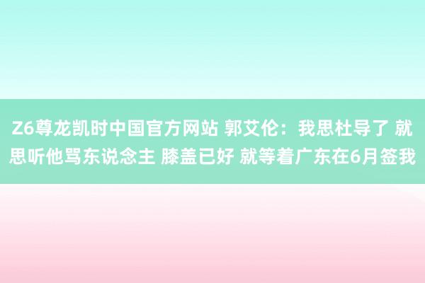 Z6尊龙凯时中国官方网站 郭艾伦:我思杜导了 就思听他骂东说念主 膝盖已好 就等着广东在6月签我