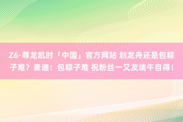 Z6·尊龙凯时「中国」官方网站 划龙舟还是包粽子难?麦迪:包粽子难 祝粉丝一又友端午自得!