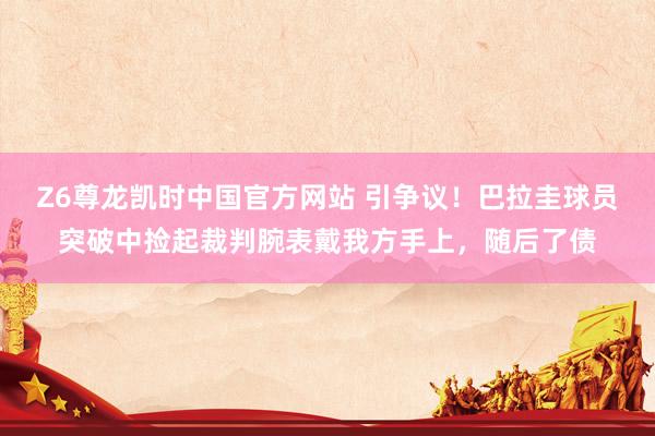 Z6尊龙凯时中国官方网站 引争议!巴拉圭球员突破中捡起裁判腕表戴我方手上,随后了债