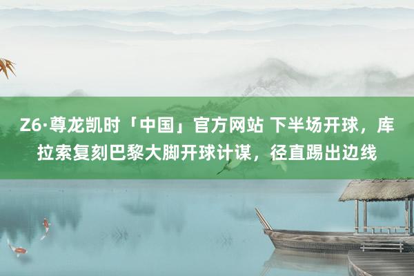 Z6·尊龙凯时「中国」官方网站 下半场开球,库拉索复刻巴黎大脚开球计谋,径直踢出边线