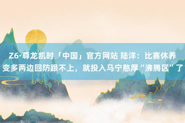 Z6·尊龙凯时「中国」官方网站 陆洋：比赛休养变多两边回防跟不上，就投入马宁憨厚“沸腾区”了