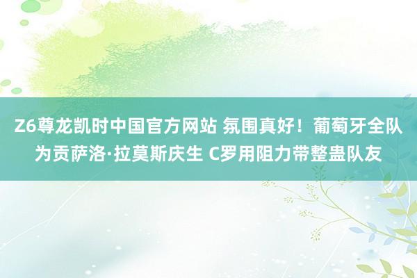Z6尊龙凯时中国官方网站 氛围真好！葡萄牙全队为贡萨洛·拉莫斯庆生 C罗用阻力带整蛊队友