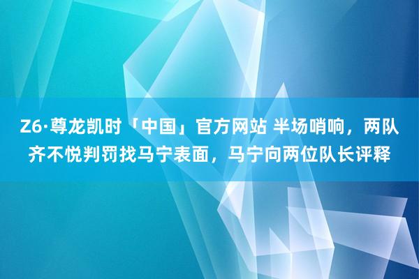 Z6·尊龙凯时「中国」官方网站 半场哨响，两队齐不悦判罚找马宁表面，<a href=